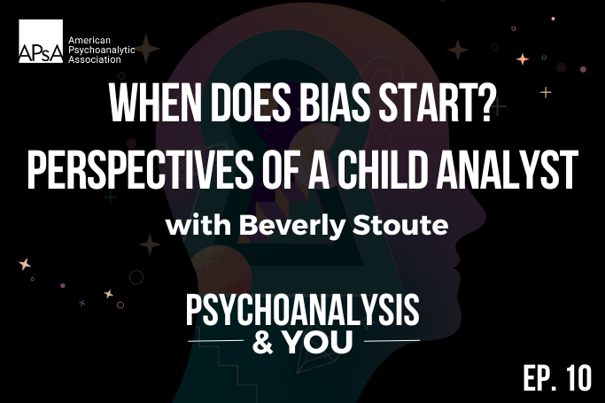 Image cover for episode 10 of Psychoanalysis & You, the official podcast for the American Psychoanalytic Association (APsA). This episode discusses the onset of bias from the perspective of child analyst, Beverly Stoute. Find out more about the impact of discrimination and racism on children and trauma healing at apsa.org/podcast